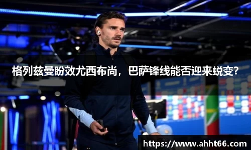 格列兹曼盼效尤西布尚，巴萨锋线能否迎来蜕变？