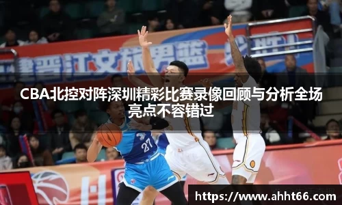 CBA北控对阵深圳精彩比赛录像回顾与分析全场亮点不容错过